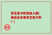 灵芝孢子粉受益人群(谁适合食用灵芝孢子粉？)