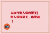 去旅行别人送我灵芝(别人送我灵芝，出发游~)