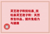 灵芝孢子粉抚松县_抚松县灵芝孢子粉：天然养生珍品，提升免疫力与健康