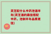 灵芝配什么中药泡酒半年(灵芝酒的最佳搭配中药，泡制半年品质更佳)