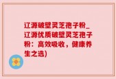 辽源破壁灵芝孢子粉_辽源优质破壁灵芝孢子粉：高效吸收，健康养生之选)