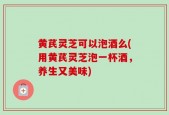 黄芪灵芝可以泡酒么(用黄芪灵芝泡一杯酒，养生又美味)