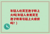 年轻人吃灵芝孢子粉上火吗(年轻人食用灵芝孢子粉易引起上火症状吗？)