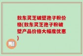 敖东灵芝破壁孢子粉价格(敖东灵芝孢子粉破壁产品价格大幅度优惠)