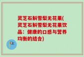 灵芝石斛雪梨无花果(灵芝石斛雪梨无花果饮品：健康的口感与营养均衡的结合)