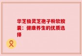 华芝极灵芝孢子粉软胶囊：健康养生的优质选择