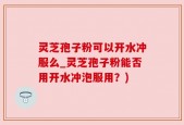 灵芝孢子粉可以开水冲服么_灵芝孢子粉能否用开水冲泡服用？)
