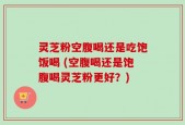灵芝粉空腹喝还是吃饱饭喝 (空腹喝还是饱腹喝灵芝粉更好？)