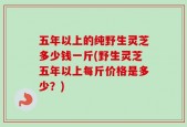 五年以上的纯野生灵芝多少钱一斤(野生灵芝五年以上每斤价格是多少？)