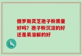 俄罗斯灵芝孢子粉质量好吗？孢子粉沉淀的好还是易溶解的好