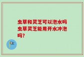 虫草和灵芝可以泡水吗虫草灵芝能用开水冲泡吗？