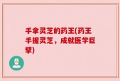 手拿灵芝的药王(药王手握灵芝，成就医学巨擘)