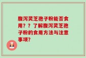 腹泻灵芝孢子粉能否食用？？了解腹泻灵芝孢子粉的食用方法与注意事项？