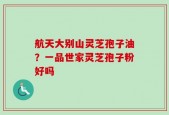航天大别山灵芝孢子油？一品世家灵芝孢子粉好吗