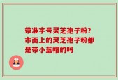 带准字号灵芝孢子粉？市面上的灵芝孢子粉都是带小蓝帽的吗