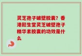 灵芝孢子破壁胶囊？香港懿生堂灵芝破壁孢子精华素胶囊的功效是什么
