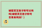 破壁灵芝孢子粉可以炖吗(破壁灵芝孢子粉可否用来炖汤？)