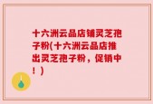 十六洲云品店铺灵芝孢子粉(十六洲云品店推出灵芝孢子粉，促销中！)
