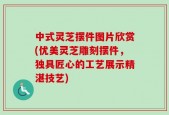 中式灵芝摆件图片欣赏(优美灵芝雕刻摆件，独具匠心的工艺展示精湛技艺)