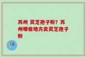 苏州 灵芝孢子粉？苏州哪些地方卖灵芝孢子粉