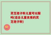 灵芝孢子粉儿童可以服吗(适合儿童食用的灵芝孢子粉)