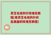 灵芝毛线钩针玫瑰花教程(用灵芝毛线钩针织出美丽的玫瑰花教程)