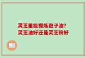灵芝里能提炼孢子油？灵芝油好还是灵芝粉好