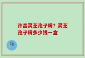 许昌灵芝孢子粉？灵芝孢子粉多少钱一盒