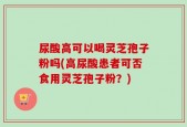 尿酸高可以喝灵芝孢子粉吗(高尿酸患者可否食用灵芝孢子粉？)