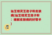 仙芝楼灵芝孢子粉皮肤病(仙芝楼灵芝孢子粉：缓解皮肤病的好帮手)