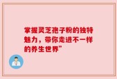 掌握灵芝孢子粉的独特魅力，带你走进不一样的养生世界”