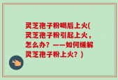 灵芝孢子粉喝后上火(灵芝孢子粉引起上火，怎么办？——如何缓解灵芝孢子粉上火？)