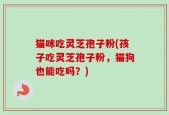 猫咪吃灵芝孢子粉(孩子吃灵芝孢子粉，猫狗也能吃吗？)