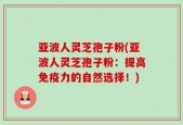 亚波人灵芝孢子粉(亚波人灵芝孢子粉：提高免疫力的自然选择！)