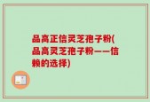 品高正信灵芝孢子粉(品高灵芝孢子粉——信赖的选择)