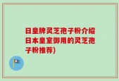 日皇牌灵芝孢子粉介绍日本皇室御用的灵芝孢子粉推荐)