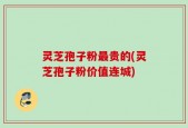 灵芝孢子粉最贵的(灵芝孢子粉价值连城)