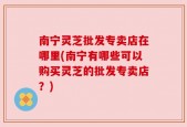 南宁灵芝批发专卖店在哪里(南宁有哪些可以购买灵芝的批发专卖店？)
