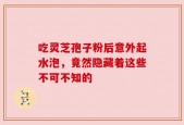 吃灵芝孢子粉后意外起水泡，竟然隐藏着这些不可不知的