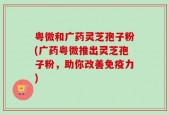粤微和广药灵芝孢子粉(广药粤微推出灵芝孢子粉，助你改善免疫力)