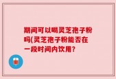 期间可以喝灵芝孢子粉吗(灵芝孢子粉能否在一段时间内饮用？