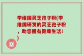 李维国灵芝孢子粉(李维国研发的灵芝孢子粉，助您拥有健康生活！)