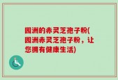 园洲的赤灵芝孢子粉(园洲赤灵芝孢子粉，让您拥有健康生活)