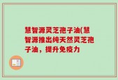 慧智源灵芝孢子油(慧智源推出纯天然灵芝孢子油，提升免疫力