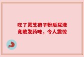 吃了灵芝孢子粉后尿液竟散发药味，令人震惊