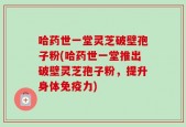哈药世一堂灵芝破壁孢子粉(哈药世一堂推出破壁灵芝孢子粉，提升身体免疫力)