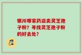 银川哪家药店卖灵芝孢子粉？寻找灵芝孢子粉的好去处？