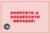 金枝源灵芝孢子粉_金枝源高品质灵芝孢子粉：健康养生新选择)