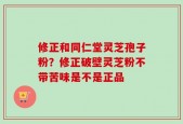 修正和同仁堂灵芝孢子粉？修正破壁灵芝粉不带苦味是不是正品