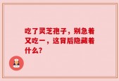 吃了灵芝孢子，别急着又吃一，这背后隐藏着什么？